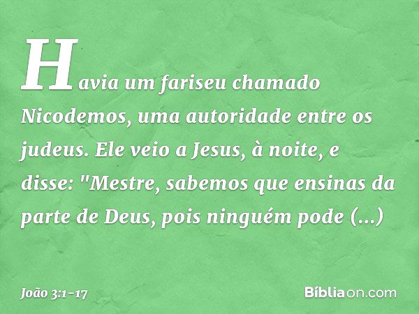 Havia um fariseu chamado Nicodemos, uma autoridade entre os judeus. Ele veio a Jesus, à noite, e disse: "Mestre, sabemos que ensinas da parte de Deus, pois ning