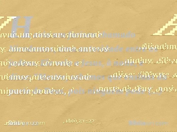 Havia um fariseu chamado Nicodemos, uma autoridade entre os judeus. Ele veio a Jesus, à noite, e disse: "Mestre, sabemos que ensinas da parte de Deus, pois ning