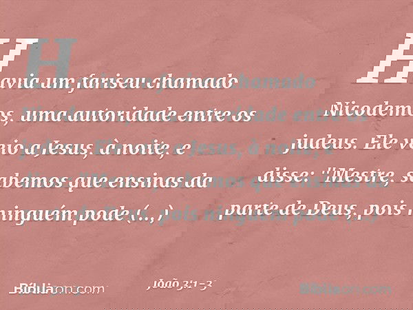 Havia um fariseu chamado Nicodemos, uma autoridade entre os judeus. Ele veio a Jesus, à noite, e disse: "Mestre, sabemos que ensinas da parte de Deus, pois ning