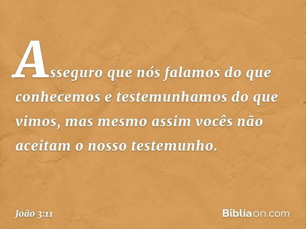 Asseguro que nós falamos do que conhecemos e testemunhamos do que vimos, mas mesmo assim vocês não aceitam o nosso testemunho. -- João 3:11