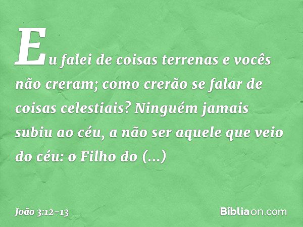 Eu falei de coisas terrenas e vocês não creram; como crerão se falar de coisas celestiais? Ninguém jamais subiu ao céu, a não ser aquele que veio do céu: o Filh