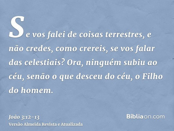 Se vos falei de coisas terrestres, e não credes, como crereis, se vos falar das celestiais?Ora, ninguém subiu ao céu, senão o que desceu do céu, o Filho do home