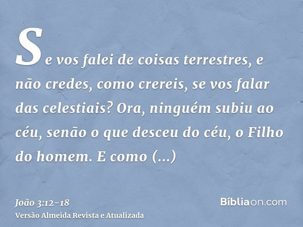 Se vos falei de coisas terrestres, e não credes, como crereis, se vos falar das celestiais?Ora, ninguém subiu ao céu, senão o que desceu do céu, o Filho do home