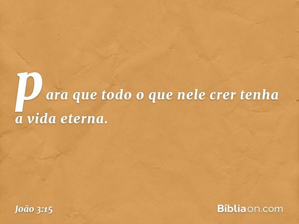 para que todo o que nele crer tenha a vida eterna. -- João 3:15