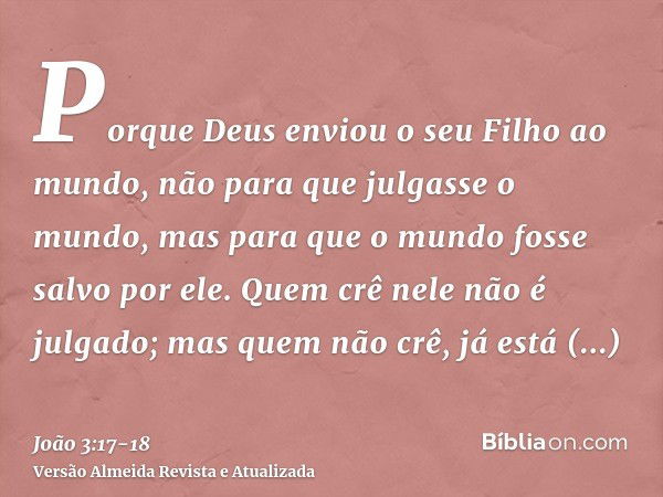 Porque Deus enviou o seu Filho ao mundo, não para que julgasse o mundo, mas para que o mundo fosse salvo por ele.Quem crê nele não é julgado; mas quem não crê, 