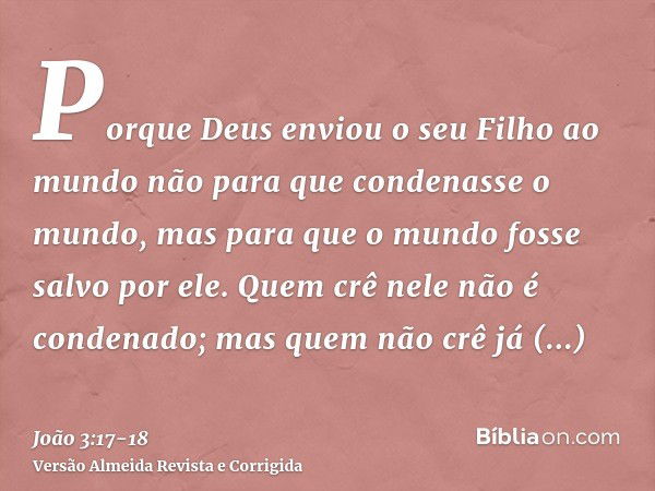 Porque Deus enviou o seu Filho ao mundo não para que condenasse o mundo, mas para que o mundo fosse salvo por ele.Quem crê nele não é condenado; mas quem não cr