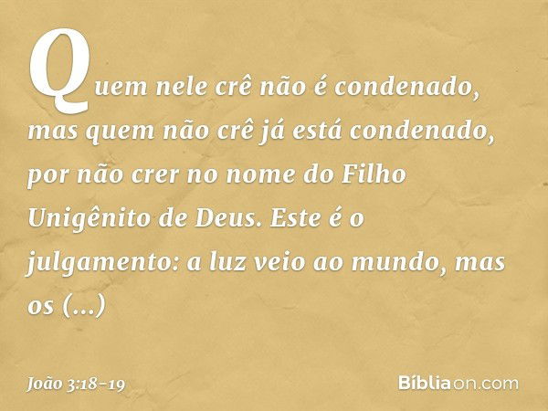 Quem nele crê não é condenado, mas quem não crê já está condenado, por não crer no nome do Filho Unigênito de Deus. Este é o julgamento: a luz veio ao mundo, ma