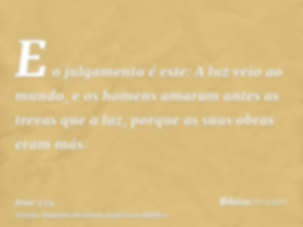 E o julgamento é este: A luz veio ao mundo, e os homens amaram antes as trevas que a luz, porque as suas obras eram más.