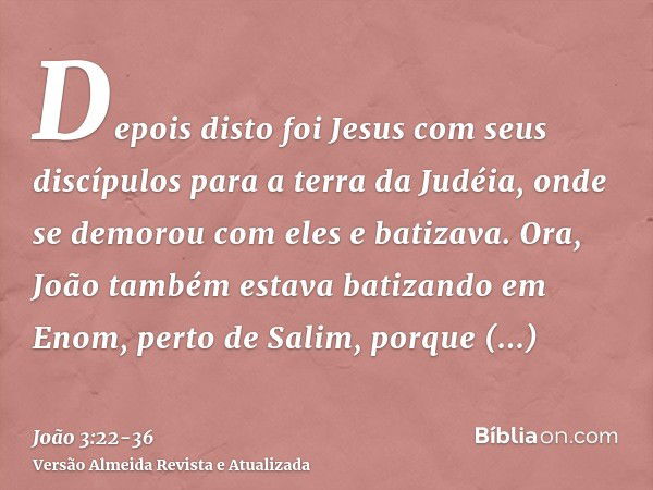 Depois disto foi Jesus com seus discípulos para a terra da Judéia, onde se demorou com eles e batizava.Ora, João também estava batizando em Enom, perto de Salim