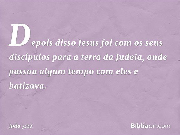 Depois disso Jesus foi com os seus discípulos para a terra da Judeia, onde passou algum tempo com eles e batizava. -- João 3:22