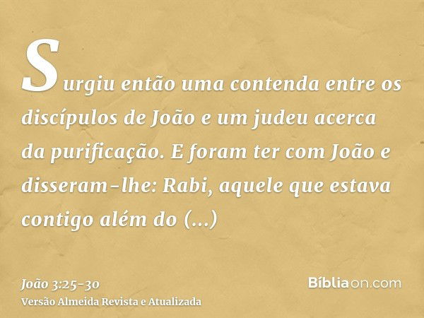 Surgiu então uma contenda entre os discípulos de João e um judeu acerca da purificação.E foram ter com João e disseram-lhe: Rabi, aquele que estava contigo além