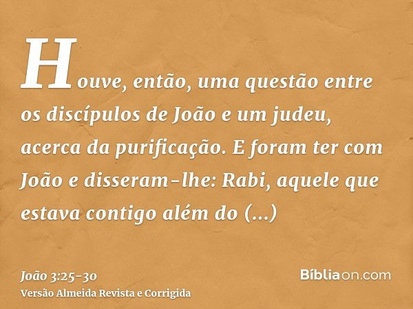 Houve, então, uma questão entre os discípulos de João e um judeu, acerca da purificação.E foram ter com João e disseram-lhe: Rabi, aquele que estava contigo alé