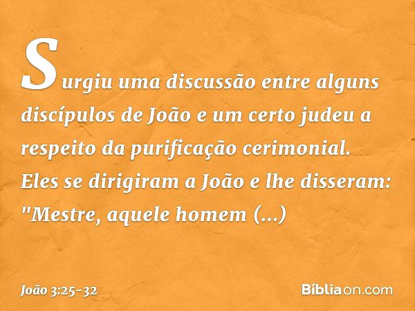 Surgiu uma discussão entre alguns discípulos de João e um certo judeu a respeito da purificação cerimonial. Eles se dirigiram a João e lhe disseram: "Mestre, aq