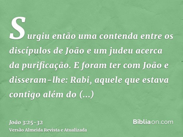 Surgiu então uma contenda entre os discípulos de João e um judeu acerca da purificação.E foram ter com João e disseram-lhe: Rabi, aquele que estava contigo além