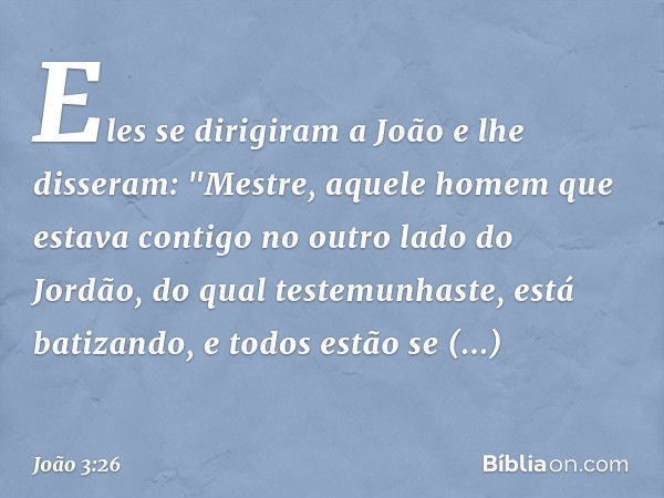 Eles se dirigiram a João e lhe disseram: "Mestre, aquele homem que estava contigo no outro lado do Jordão, do qual testemunhaste, está batizando, e todos estão 