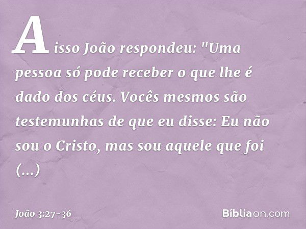 A isso João respondeu: "Uma pessoa só pode receber o que lhe é dado dos céus. Vocês mesmos são testemunhas de que eu disse: Eu não sou o Cristo, mas sou aquele 