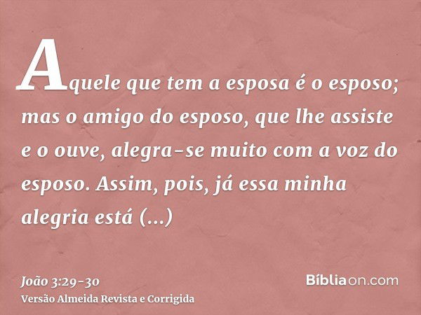 Aquele que tem a esposa é o esposo; mas o amigo do esposo, que lhe assiste e o ouve, alegra-se muito com a voz do esposo. Assim, pois, já essa minha alegria est