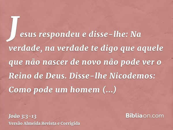 Jesus respondeu e disse-lhe: Na verdade, na verdade te digo que aquele que não nascer de novo não pode ver o Reino de Deus.Disse-lhe Nicodemos: Como pode um hom