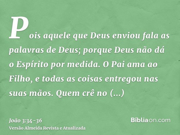 Pois aquele que Deus enviou fala as palavras de Deus; porque Deus não dá o Espírito por medida.O Pai ama ao Filho, e todas as coisas entregou nas suas mãos.Quem