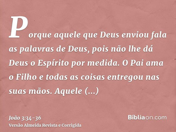 Porque aquele que Deus enviou fala as palavras de Deus, pois não lhe dá Deus o Espírito por medida.O Pai ama o Filho e todas as coisas entregou nas suas mãos.Aq