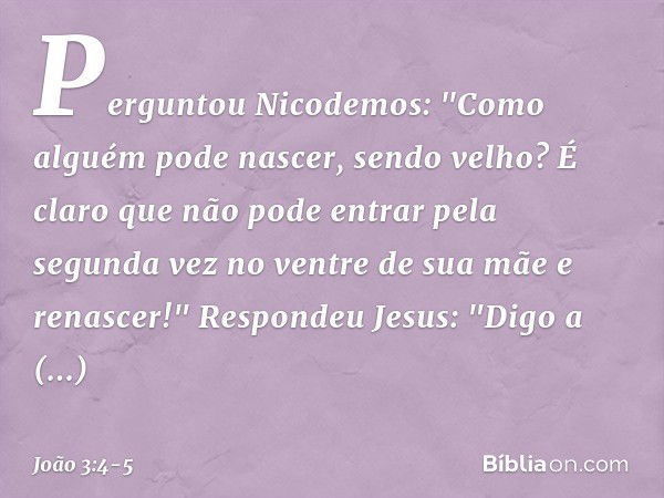 Perguntou Nicodemos: "Como alguém pode nascer, sendo velho? É claro que não pode entrar pela segunda vez no ventre de sua mãe e renascer!" Respondeu Jesus: "Dig