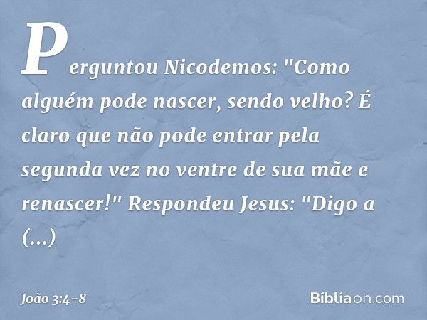 Perguntou Nicodemos: "Como alguém pode nascer, sendo velho? É claro que não pode entrar pela segunda vez no ventre de sua mãe e renascer!" Respondeu Jesus: "Dig