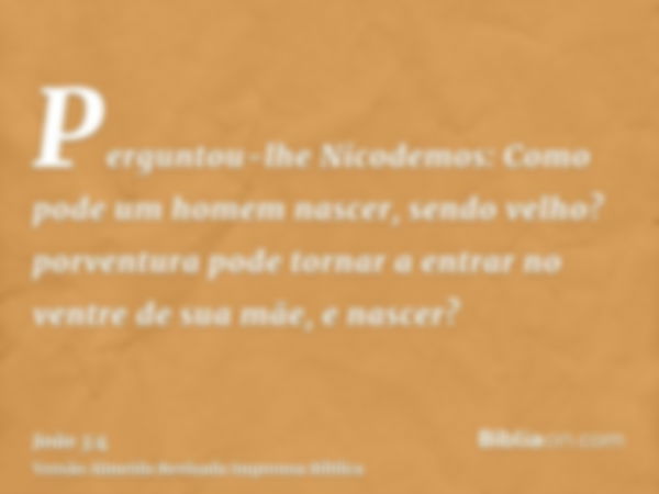 Perguntou-lhe Nicodemos: Como pode um homem nascer, sendo velho? porventura pode tornar a entrar no ventre de sua mãe, e nascer?