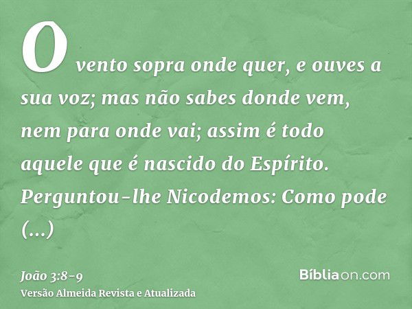 O vento sopra onde quer, e ouves a sua voz; mas não sabes donde vem, nem para onde vai; assim é todo aquele que é nascido do Espírito.Perguntou-lhe Nicodemos: C