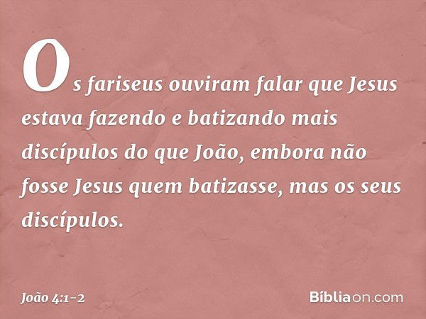 Os fariseus ouviram falar que Jesus estava fazendo e batizando mais discípulos do que João, embora não fosse Jesus quem batizasse, mas os seus discípulos. -- Jo