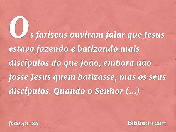 Os fariseus ouviram falar que Jesus estava fazendo e batizando mais discípulos do que João, embora não fosse Jesus quem batizasse, mas os seus discípulos. Quand