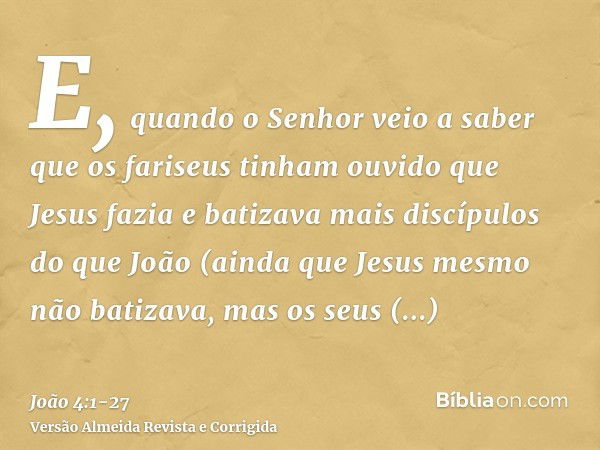 E, quando o Senhor veio a saber que os fariseus tinham ouvido que Jesus fazia e batizava mais discípulos do que João(ainda que Jesus mesmo não batizava, mas os 