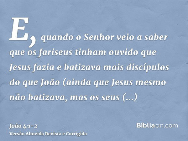 E, quando o Senhor veio a saber que os fariseus tinham ouvido que Jesus fazia e batizava mais discípulos do que João(ainda que Jesus mesmo não batizava, mas os 