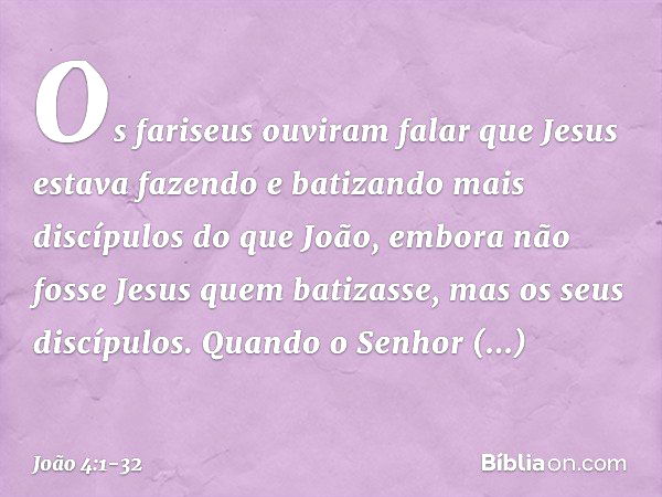 Os fariseus ouviram falar que Jesus estava fazendo e batizando mais discípulos do que João, embora não fosse Jesus quem batizasse, mas os seus discípulos. Quand