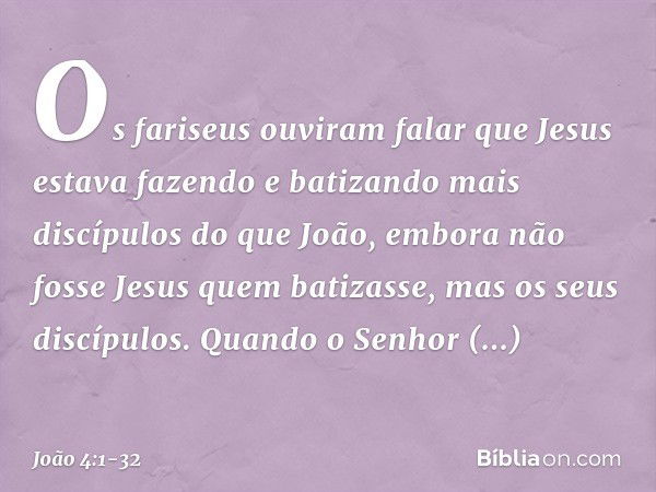 Os fariseus ouviram falar que Jesus estava fazendo e batizando mais discípulos do que João, embora não fosse Jesus quem batizasse, mas os seus discípulos. Quand