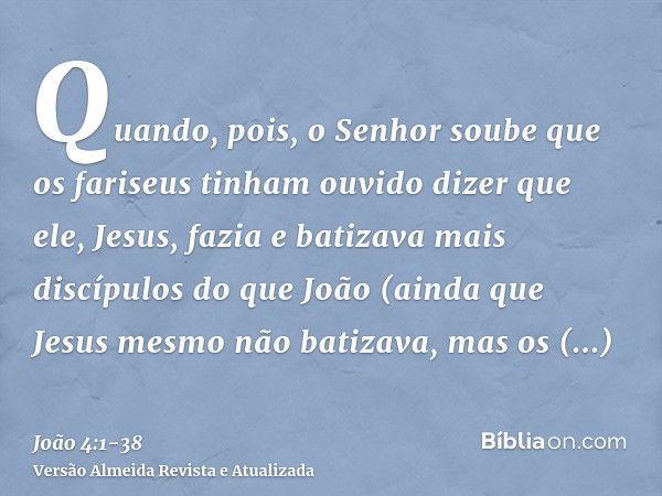 Quando, pois, o Senhor soube que os fariseus tinham ouvido dizer que ele, Jesus, fazia e batizava mais discípulos do que João(ainda que Jesus mesmo não batizava