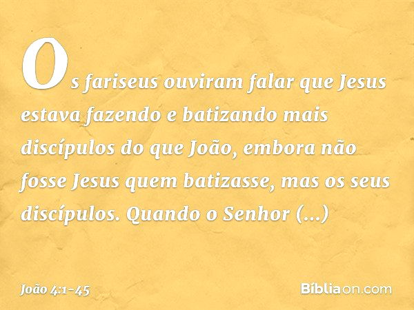 Os fariseus ouviram falar que Jesus estava fazendo e batizando mais discípulos do que João, embora não fosse Jesus quem batizasse, mas os seus discípulos. Quand