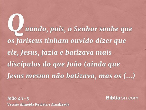 Quando, pois, o Senhor soube que os fariseus tinham ouvido dizer que ele, Jesus, fazia e batizava mais discípulos do que João(ainda que Jesus mesmo não batizava