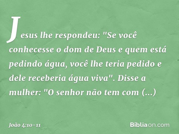 Jesus lhe respondeu: "Se você conhecesse o dom de Deus e quem está pedindo água, você lhe teria pedido e dele receberia água viva". Disse a mulher: "O senhor nã