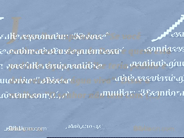 Jesus lhe respondeu: "Se você conhecesse o dom de Deus e quem está pedindo água, você lhe teria pedido e dele receberia água viva". Disse a mulher: "O senhor nã