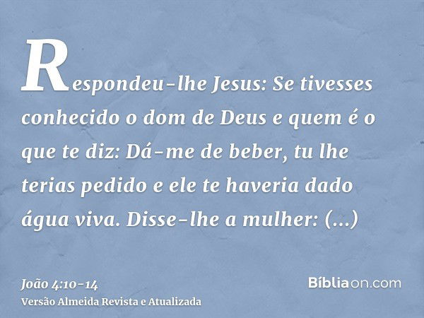 Respondeu-lhe Jesus: Se tivesses conhecido o dom de Deus e quem é o que te diz: Dá-me de beber, tu lhe terias pedido e ele te haveria dado água viva.Disse-lhe a