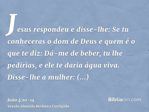 Jesus respondeu e disse-lhe: Se tu conheceras o dom de Deus e quem é o que te diz: Dá-me de beber, tu lhe pedirias, e ele te daria água viva.Disse-lhe a mulher: