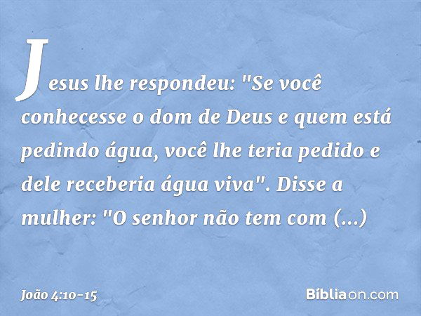 Jesus lhe respondeu: "Se você conhecesse o dom de Deus e quem está pedindo água, você lhe teria pedido e dele receberia água viva". Disse a mulher: "O senhor nã