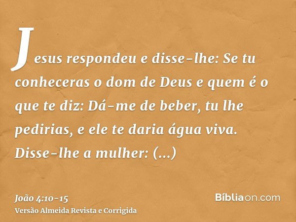 Jesus respondeu e disse-lhe: Se tu conheceras o dom de Deus e quem é o que te diz: Dá-me de beber, tu lhe pedirias, e ele te daria água viva.Disse-lhe a mulher: