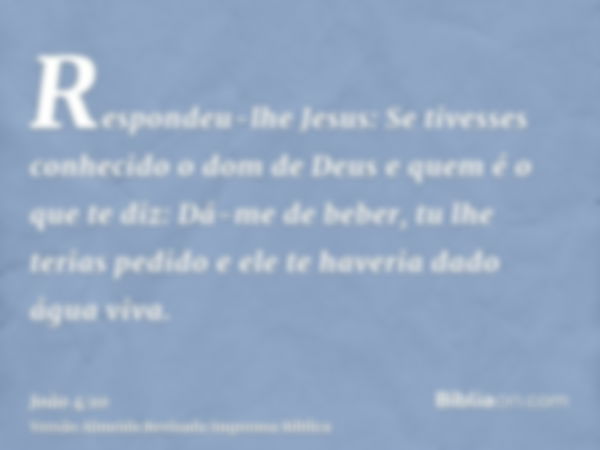 Respondeu-lhe Jesus: Se tivesses conhecido o dom de Deus e quem é o que te diz: Dá-me de beber, tu lhe terias pedido e ele te haveria dado água viva.