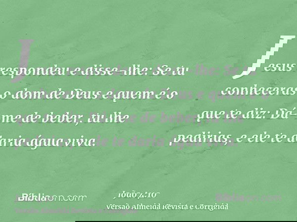 Jesus respondeu e disse-lhe: Se tu conheceras o dom de Deus e quem é o que te diz: Dá-me de beber, tu lhe pedirias, e ele te daria água viva.