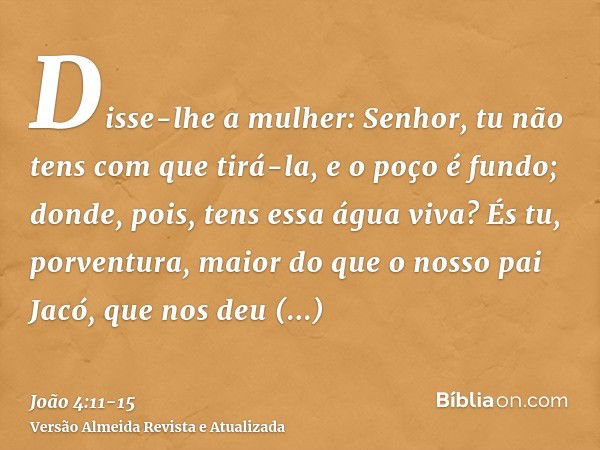 Disse-lhe a mulher: Senhor, tu não tens com que tirá-la, e o poço é fundo; donde, pois, tens essa água viva?És tu, porventura, maior do que o nosso pai Jacó, qu