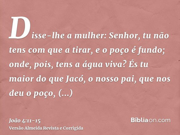 Disse-lhe a mulher: Senhor, tu não tens com que a tirar, e o poço é fundo; onde, pois, tens a água viva?És tu maior do que Jacó, o nosso pai, que nos deu o poço