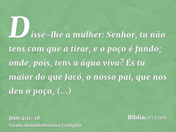 Disse-lhe a mulher: Senhor, tu não tens com que a tirar, e o poço é fundo; onde, pois, tens a água viva?És tu maior do que Jacó, o nosso pai, que nos deu o poço