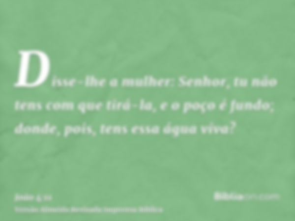 Disse-lhe a mulher: Senhor, tu não tens com que tirá-la, e o poço é fundo; donde, pois, tens essa água viva?