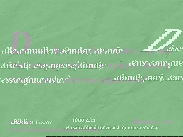 Disse-lhe a mulher: Senhor, tu não tens com que tirá-la, e o poço é fundo; donde, pois, tens essa água viva?